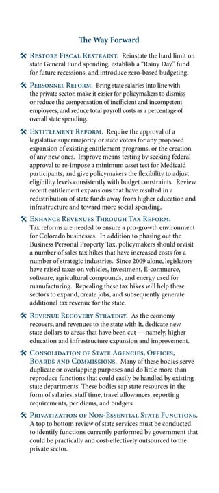 The Way Forward
# Restore Fiscal Restraint. Reinstate the hard limit on
   state General Fund spending, establish a “Rainy Day” fund
   for future recessions, and introduce zero-based budgeting.
# Personnel Reform. Bring state salaries into line with
   the private sector, make it easier for policymakers to dismiss
   or reduce the compensation of inefficient and incompetent
   employees, and reduce total payroll costs as a percentage of
   overall state spending.
# Entitlement Reform. Require the approval of a
   legislative supermajority or state voters for any proposed
   expansion of existing entitlement programs, or the creation
   of any new ones. Improve means testing by seeking federal
   approval to re-impose a minimum asset test for Medicaid
   participants, and give policymakers the flexibility to adjust
   eligibility levels consistently with budget constraints. Review
   recent entitlement expansions that have resulted in a
   redistribution of state funds away from higher education and
   infrastructure and toward more social spending.
# Enhance Revenues Through Tax Reform.
   Tax reforms are needed to ensure a pro-growth environment
   for Colorado businesses. In addition to phasing out the
   Business Personal Property Tax, policymakers should revisit
   a number of sales tax hikes that have increased costs for a
   number of strategic industries. Since 2009 alone, legislators
   have raised taxes on vehicles, investment, E-commerce,
   software, agricultural compounds, and energy used for
   manufacturing. Repealing these tax hikes will help these
   sectors to expand, create jobs, and subsequently generate
   additional tax revenue for the state.
# Revenue Recovery Strategy. As the economy
   recovers, and revenues to the state with it, dedicate new
   state dollars to areas that have been cut — namely, higher
   education and infrastructure expansion and improvement.
# Consolidation of State Agencies, Offices,
  Boards and Commissions. Many of these bodies serve
   duplicate or overlapping purposes and do little more than
   reproduce functions that could easily be handled by existing
   state departments. These bodies sap state resources in the
   form of salaries, staff time, travel allowances, reporting
   requirements, per diems, and budgets.
# Privatization of Non-Essential State Functions.
   A top to bottom review of state services must be conducted
   to identify functions currently performed by government that
   could be practically and cost-effectively outsourced to the
   private sector.
 