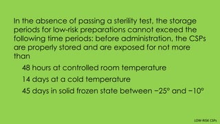 In the absence of passing a sterility test, the storage
periods for low-risk preparations cannot exceed the
following time periods: before administration, the CSPs
are properly stored and are exposed for not more
than
48 hours at controlled room temperature
14 days at a cold temperature
45 days in solid frozen state between −25° and −10°
LOW-RISK CSPs
 