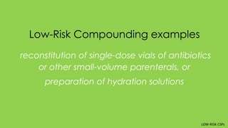 Low-Risk Compounding examples
reconstitution of single-dose vials of antibiotics
or other small-volume parenterals, or
preparation of hydration solutions
LOW-RISK CSPs
 