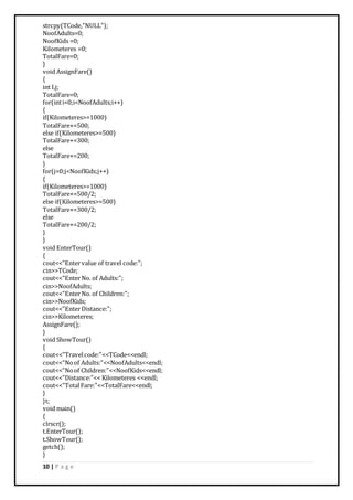 10 | P a g e
strcpy(TCode,"NULL");
NoofAdults=0;
NoofKids =0;
Kilometeres =0;
TotalFare=0;
}
void AssignFare()
{
int I,j;
TotalFare=0;
for(inti=0;i<NoofAdults;i++)
{
if(Kilometeres>=1000)
TotalFare+=500;
else if(Kilometeres>=500)
TotalFare+=300;
else
TotalFare+=200;
}
for(j=0;j<NoofKids;j++)
{
if(Kilometeres>=1000)
TotalFare+=500/2;
else if(Kilometeres>=500)
TotalFare+=300/2;
else
TotalFare+=200/2;
}
}
void EnterTour()
{
cout<<"Entervalue of travel code:";
cin>>TCode;
cout<<"EnterNo. of Adults:";
cin>>NoofAdults;
cout<<"EnterNo. of Children:";
cin>>NoofKids;
cout<<"EnterDistance:";
cin>>Kilometeres;
AssignFare();
}
void ShowTour()
{
cout<<"Travelcode:"<<TCode<<endl;
cout<<"Noof Adults:"<<NoofAdults<<endl;
cout<<"Noof Children:"<<NoofKids<<endl;
cout<<"Distance:"<< Kilometeres <<endl;
cout<<"TotalFare:"<<TotalFare<<endl;
}
}t;
void main()
{
clrscr();
t.EnterTour();
t.ShowTour();
getch();
}
 