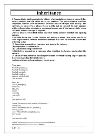 11 | P a g e
Inheritance
1. Assume that a bank maintains two kinds of accounts for customers, one called as
savings account and the other as current account. The saving account provides
compound interest and withdrawal facilities but not cheque book facility. The
current account provides cheque book facility but no interest. Current account
holders should also maintains a minimum balance and if the balance falls below
this level, a service charge is imposed.
Create a class Account that stores customer name, account number and opening
balance.
From this derive the classes Current and saving to make them more specific to
their requirements. Include necessary member functions in order to achieve the
following tasks:
(i) Deposit an amount for a customer and update the balance
(ii) Display the account details
(iii) Compute and deposit interest
(iv)Withdraw amount for a customer after checking the balance and update the
balance.
(v) Check for the minimum balance (for current account holders), impose penalty,
if necessary, and update the balance.
Implement these without using any constructor.
Program:-
#include<process.h>
#include<iostream.h>
#include<conio.h>
#include<math.h>
int const min_bal=500;
class account
{
int ac_no;
char cu_name[20];
protected:
int o_bal;
public:
void in();
void out();
};
void account::in()
{
cout<<"Enterthe accountnumber of Customer:";
cin>>ac_no;
cout<<"Enterthe name of Customer:";
cin>>cu_name;
cout<<"Enterthe Opening Balance:";
cin>>o_bal;
}
void account::out()
{
cout<<"===============================Customer
Info========================"<<endl;
 