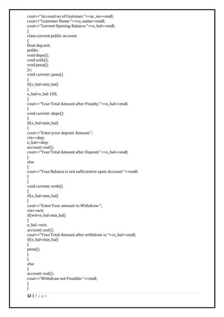 12 | P a g e
cout<<"Accountno of Customer:"<<ac_no<<endl;
cout<<"Customer Name:"<<cu_name<<endl;
cout<<"Current Opening Balance:"<<o_bal<<endl;
}
class current:public account
{
float dep,wit;
public:
void depo();
void with();
void pena();
}c;
void current::pena()
{
if(o_bal<min_bal)
{
o_bal=o_bal-150;
}
cout<<"YourTotal Amount after Penalty:"<<o_bal<<endl;
}
void current::depo()
{
if(o_bal>min_bal)
{
cout<<"Enteryour deposit Amount:";
cin>>dep;
o_bal+=dep;
account::out();
cout<<"YourTotal Amount after Deposit:"<<o_bal<<endl;
}
else
{
cout<<"YourBalance is not sufficientto open Account:"<<endl;
}
}
void current::with()
{
if(o_bal>min_bal)
{
cout<<"EnterYour amount to Withdraw:";
cin>>wit;
if(wit<o_bal-min_bal)
{
o_bal-=wit;
account::out();
cout<<"YourTotal Amount after withdraw is:"<<o_bal<<endl;
if(o_bal<min_bal)
{
pena();
}
}
else
{
account::out();
cout<<"Withdraw not Possible:"<<endl;
}
}
 