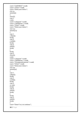 14 | P a g e
cout<<"2.SAVINGS:"<<endl;
cout<<"3.Exit:"<<endl;
cout<<"Enteryour choice:";
cin>>n;
switch(n)
{
clrscr();
case 1:
c.in();
cout<<"1.Deposit:"<<endl;
cout<<"2.Withdraw:"<<endl;
cout<<"3.Exit:"<<endl;
cout<<"Enteryour choice:";
cin>>cu;
switch(cu)
{
case 1:
c.depo();
break;
case 2:
c.with();
break;
case 3:
exit(0);
break;
}
break;
case 2:
clrscr();
s.in();
cout<<"1.Deposit:"<<endl;
cout<<"2.Withdraw:"<<endl;
cout<<"3.Compound interest:"<<endl;
cout<<"4.Exit:"<<endl;
cout<<"Enteryour choice:";
cin>>sa;
switch(sa)
{
case 1:
s.depo();
break;
case 2:
s.with();
break;
case 3:
s.c_in();
break;
case 4:
exit(0);
break;
}
break;
case 3:
exit(0);
break;
}
cout<<"EnterY or y to continue:";
 