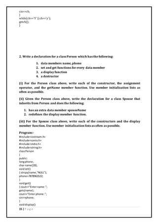 15 | P a g e
cin>>ch;
}
while(ch=='Y' ||ch=='y');
getch();
}
2. Write a declaration for a class Person which has the following:
1. data members name, phone
2. set and get functions for every data member
3. a display function
4. a destructor
(i) For the Person class above, write each of the constructor, the assignment
operator, and the getName member function. Use member initialization lists as
often as possible.
(ii) Given the Person class above, write the declaration for a class Spouse that
inherits from Person and does the following:
1. has an extra data member spouseName
2. redefines the display member function.
(iii) For the Spouse class above, write each of the constructors and the display
member function. Use member initialization lists as often as possible.
Program:-
#include<iostream.h>
#include<conio.h>
#include<stdio.h>
#include<string.h>
classPerson
{
public:
longphone;
char name[20];
voidset()
{ strcpy(name,"NULL");
phone=7878963522;
}
voidget()
{ cout<<"Enter name:";
gets(name);
cout<<"Enter phone:";
cin>>phone;
}
voiddisplay()
 