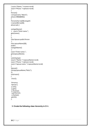 16 | P a g e
{ cout<<"Name:"<<name<<endl;
cout<<"Phone:"<<phone<<endl;
}
Person()
{ strcpy(name,"Rahul");
phone=9965869922;
}
Person(charna[20],longph)
{ name[20]=na[20];
phone=ph;}
voidgetName()
{ cout<<"Enter name:";
gets(name);
}
};
classSpouse:publicPerson
{
char spouseName[20];
public:
voidgetName()
{
cout<<"Enter name:";
gets(spouseName);
}
voiddisplay()
{cout<<"Name:"<<spouseName<<endl;
cout<<"Phone:"<<phone<<endl;
cout<<"spouse name:"<<spouseName<<endl;
}
Spouse()
{strcpy(spouseName,"NULL");
}};
voidmain()
{
clrscr();
Personp;
Spouse s;
p.set();
p.get();
p.display();
s.getName();
s.display();
getch();
};
3. Create the following class hierarchy in C++.
 