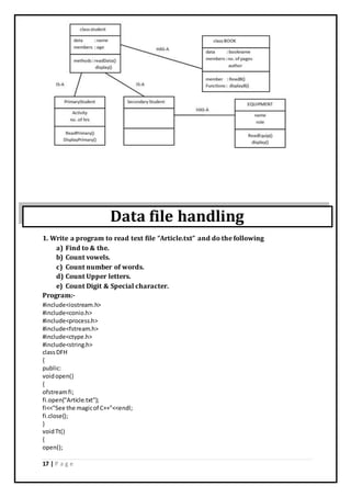 17 | P a g e
Data file handling
1. Write a program to read text file “Article.txt” and do the following
a) Find to & the.
b) Count vowels.
c) Count number of words.
d) Count Upper letters.
e) Count Digit & Special character.
Program:-
#include<iostream.h>
#include<conio.h>
#include<process.h>
#include<fstream.h>
#include<ctype.h>
#include<string.h>
classDFH
{
public:
voidopen()
{
ofstreamfi;
fi.open("Article.txt");
fi<<"See the magicof C++"<<endl;
fi.close();
}
voidTt()
{
open();
 