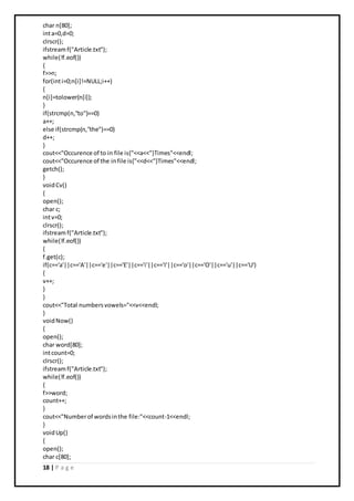 18 | P a g e
char n[80];
inta=0,d=0;
clrscr();
ifstreamf("Article.txt");
while(!f.eof())
{
f>>n;
for(inti=0;n[i]!=NULL;i++)
{
n[i]=tolower(n[i]);
}
if(strcmp(n,"to")==0)
a++;
else if(strcmp(n,"the")==0)
d++;
}
cout<<"Occurence of to in file is{"<<a<<"}Times"<<endl;
cout<<"Occurence of the infile is{"<<d<<"}Times"<<endl;
getch();
}
voidCv()
{
open();
char c;
intv=0;
clrscr();
ifstreamf("Article.txt");
while(!f.eof())
{
f.get(c);
if(c=='a'||c=='A'||c=='e'||c=='E'||c=='i'||c=='I'||c=='o'||c=='O'||c=='u'||c=='U')
{
v++;
}
}
cout<<"Total numbersvowels="<<v<<endl;
}
voidNow()
{
open();
char word[80];
intcount=0;
clrscr();
ifstreamf("Article.txt");
while(!f.eof())
{
f>>word;
count++;
}
cout<<"Numberof wordsinthe file:"<<count-1<<endl;
}
voidUp()
{
open();
char c[80];
 