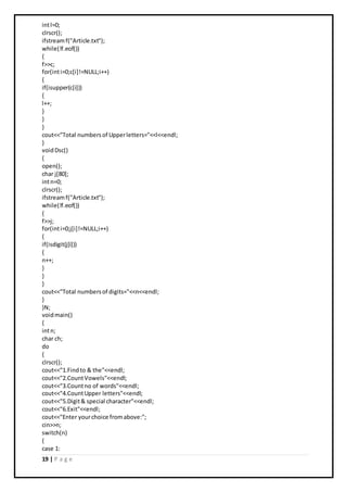 19 | P a g e
intl=0;
clrscr();
ifstreamf("Article.txt");
while(!f.eof())
{
f>>c;
for(inti=0;c[i]!=NULL;i++)
{
if(isupper(c[i]))
{
l++;
}
}
}
cout<<"Total numbersof Upperletters="<<l<<endl;
}
voidDsc()
{
open();
char j[80];
intn=0;
clrscr();
ifstreamf("Article.txt");
while(!f.eof())
{
f>>j;
for(inti=0;j[i]!=NULL;i++)
{
if(isdigit(j[i]))
{
n++;
}
}
}
cout<<"Total numbersof digits="<<n<<endl;
}
}N;
voidmain()
{
intn;
char ch;
do
{
clrscr();
cout<<"1.Findto & the"<<endl;
cout<<"2.CountVowels"<<endl;
cout<<"3.Countno of words"<<endl;
cout<<"4.CountUpper letters"<<endl;
cout<<"5.Digit& special character"<<endl;
cout<<"6.Exit"<<endl;
cout<<"Enter yourchoice fromabove:";
cin>>n;
switch(n)
{
case 1:
 