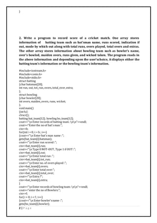2 | P a g e
}
2. Write a program to record score of a cricket match. One array stores
information of batting team such as bat'sman name, runs scored, indication if
out, mode by which out along with total runs, overs played, total overs and extras.
The other array stores information about bowling team such as bowler's name,
over's bowled, maiden overs, runs given, and wicked taken. The program reads in
the above information and depending upon the user'schoice, it displays either the
batting team's information or the bowling team's information.
#include<iostream.h>
#include<conio.h>
#include<stdio.h>
struct batting
{char batsman[20];
int run, out, tot_run, overs, total_over,extra;
};
struct bowling
{char bowler[20];
int overs, maiden_overs, runs, wicket;
};
void main()
{int b,f;
clrscr();
batting bat_team[12]; bowling bo_team[12];
cout<<"n Enter records of batting team :nn"<<endl;
cout<<"Enterthe no of bat's man:";
cin>>b;
for(inti = 0; i < b ; i++)
{cout<<"n Enter bat's man name :";
gets(bat_team[i].batsman);
cout<<"n Enter run scored :";
cin>>bat_team[i].run;
cout<<"n Type 0 NOT-OUT,Type 1 if OUT:";
cin>>bat_team[i].out;
cout<<"n Enter total run :";
cin>>bat_team[i].tot_run;
cout<<"n Enter no. of overs played :";
cin>>bat_team[i].overs;
cout<<"n Enter total over:";
cin>>bat_team[i].total_over;
cout<<"n Extra ?";
cin>>bat_team[i].extra;
}
cout<<"n Enter records of bowling team :nn"<<endl;
cout<<"enter the no of Bowlers:";
cin>>f;
for(i = 0; i < f ; i++)
{cout<<"n Enter bowler'sname :";
gets(bo_team[i].bowler);
 