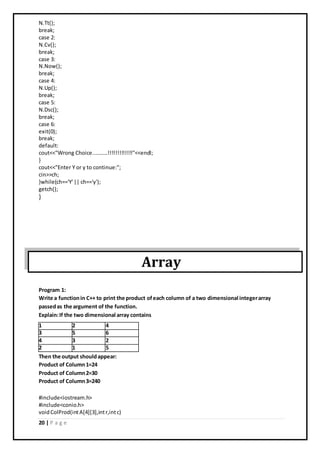 20 | P a g e
N.Tt();
break;
case 2:
N.Cv();
break;
case 3:
N.Now();
break;
case 4:
N.Up();
break;
case 5:
N.Dsc();
break;
case 6:
exit(0);
break;
default:
cout<<"Wrong Choice..........!!!!!!!!!!!!!"<<endl;
}
cout<<"Enter Y or y to continue:";
cin>>ch;
}while(ch=='Y'|| ch=='y');
getch();
}
Array
Program 1:
Write a functionin C++ to print the product ofeach column of a two dimensional integerarray
passedas the argument of the function.
Explain:If the two dimensional array contains
Then the output shouldappear:
Product of Column1=24
Product of Column2=30
Product of Column3=240
#include<iostream.h>
#include<conio.h>
voidColProd(intA[4][3],intr,intc)
1 2 4
3 5 6
4 3 2
2 1 5
 