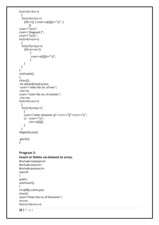 22 | P a g e
for(i=0;i<3;i++)
{
for(j=0;j<3;j++)
{if(i==j) { cout<<a[i][j]<<"t"; }
}}
cout<<"nn";
cout<<"diagonal 2";
cout<<"nn";
for(i=0;i<n;i++)
{
for(j=0;j<m;j++)
{if(i+j==m-1)
{
cout<<a[i][j]<<"t";
}
}
}
}
void main()
{
clrscr();
int a[max][max],i,j,m,n;
cout<<"enter the no. of row:";
cin>>n;
cout<<"enter the no. of column:";
cin>>m;
for(i=0;i<n;i++)
{
for(j=0;j<m;j++)
{
cout<<"enter elements a["<<i+1<<"]["<<j+1<<"];";
// cout<<"n";
cin>>a[i][j];
}
}
diagnol(a,n,m);
getch();
}
Program 3:
Insert or Delete an element in array.
#include<iostream.h>
#include<conio.h>
#include<process.h>
classID
{
public:
voidInsert()
{
inta[60],n,item,pos;
clrscr();
cout<<"Enter the no.of Elements:";
cin>>n;
for(inti=0;i<n;i++)
 