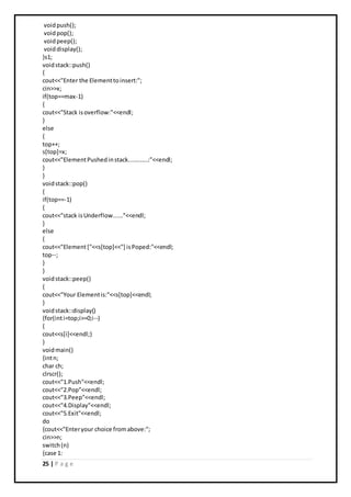 25 | P a g e
voidpush();
voidpop();
voidpeep();
voiddisplay();
}s1;
voidstack::push()
{
cout<<"Enter the Elementtoinsert:";
cin>>x;
if(top==max-1)
{
cout<<"Stack isoverflow:"<<endl;
}
else
{
top++;
s[top]=x;
cout<<"ElementPushedinstack............:"<<endl;
}
}
voidstack::pop()
{
if(top==-1)
{
cout<<"stack isUnderflow......"<<endl;
}
else
{
cout<<"Element["<<s[top]<<"] isPoped:"<<endl;
top--;
}
}
voidstack::peep()
{
cout<<"Your Elementis:"<<s[top]<<endl;
}
voidstack::display()
{for(inti=top;i>=0;i--)
{
cout<<s[i]<<endl;}
}
voidmain()
{intn;
char ch;
clrscr();
cout<<"1.Push"<<endl;
cout<<"2.Pop"<<endl;
cout<<"3.Peep"<<endl;
cout<<"4.Display"<<endl;
cout<<"5.Exit"<<endl;
do
{cout<<"Enteryour choice fromabove:";
cin>>n;
switch(n)
{case 1:
 