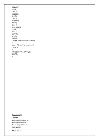 26 | P a g e
s1.push();
break;
case 2:
s1.pop();
break;
case 3:
s1.peep();
break;
case 4:
s1.display();
break;
case 5:
exit(0);
break;
default:
cout<<"Invalidchoice:"<<endl;
}
cout<<"Enter Y to continue:";
cin>>ch;
}
while(ch=='Y'||ch=='y');
getch();
}
Program 3:
Queue
#include<iostream.h>
#include<conio.h>
#include<process.h>
classqueue
 