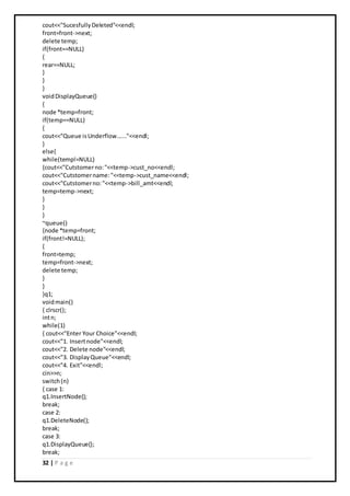 32 | P a g e
cout<<"SucesfullyDeleted"<<endl;
front=front->next;
delete temp;
if(front==NULL)
{
rear==NULL;
}
}
}
voidDisplayQueue()
{
node *temp=front;
if(temp==NULL)
{
cout<<"Queue isUnderflow......"<<endl;
}
else{
while(temp!=NULL)
{cout<<"Cutstomerno:"<<temp->cust_no<<endl;
cout<<"Cutstomername:"<<temp->cust_name<<endl;
cout<<"Cutstomerno:"<<temp->bill_amt<<endl;
temp=temp->next;
}
}
}
~queue()
{node *temp=front;
if(front!=NULL);
{
front=temp;
temp=front->next;
delete temp;
}
}
}q1;
voidmain()
{ clrscr();
intn;
while(1)
{ cout<<"Enter Your Choice"<<endl;
cout<<"1. Insertnode"<<endl;
cout<<"2. Delete node"<<endl;
cout<<"3. DisplayQueue"<<endl;
cout<<"4. Exit"<<endl;
cin>>n;
switch(n)
{ case 1:
q1.InsertNode();
break;
case 2:
q1.DeleteNode();
break;
case 3:
q1.DisplayQueue();
break;
 