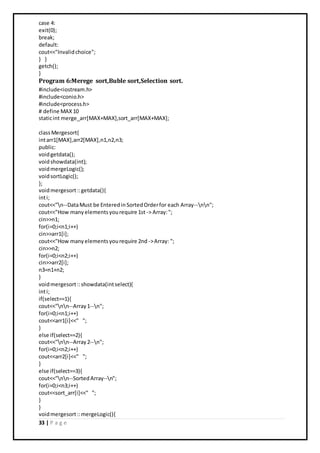 33 | P a g e
case 4:
exit(0);
break;
default:
cout<<"Invalidchoice";
} }
getch();
}
Program 6:Merege sort,Buble sort,Selection sort.
#include<iostream.h>
#include<conio.h>
#include<process.h>
# define MAX10
staticint merge_arr[MAX+MAX],sort_arr[MAX+MAX];
classMergesort{
intarr1[MAX],arr2[MAX],n1,n2,n3;
public:
voidgetdata();
voidshowdata(int);
voidmergeLogic();
voidsortLogic();
};
voidmergesort::getdata(){
inti;
cout<<"n--DataMust be EnteredinSortedOrderfor each Array--nn";
cout<<"How manyelementsyourequire 1st -> Array:";
cin>>n1;
for(i=0;i<n1;i++)
cin>>arr1[i];
cout<<"How manyelementsyourequire 2nd ->Array: ";
cin>>n2;
for(i=0;i<n2;i++)
cin>>arr2[i];
n3=n1+n2;
}
voidmergesort::showdata(intselect){
inti;
if(select==1){
cout<<"nn--Array1--n";
for(i=0;i<n1;i++)
cout<<arr1[i]<<" ";
}
else if(select==2){
cout<<"nn--Array2--n";
for(i=0;i<n2;i++)
cout<<arr2[i]<<" ";
}
else if(select==3){
cout<<"nn--SortedArray--n";
for(i=0;i<n3;i++)
cout<<sort_arr[i]<<" ";
}
}
voidmergesort::mergeLogic(){
 