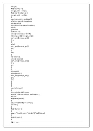 34 | P a g e
inti,j,c;
for(i=0;i<n1;i++)
merge_arr[i] =arr1[i];
for(j=i,c=0;j<n3;j++,c++)
merge_arr[j] =arr2[c];
}
voidmergesort::sortLogic(){
//before sortcall mergeLogic
mergeLogic();
inti,j,first=0,second=n1,third=n3;
i=first;
j=second;
staticint c=0;
while(i<second&&j<third){
if(merge_arr[i] <merge_arr[j]){
sort_arr[c]=merge_arr[i];
i++;
}
else{
sort_arr[c]=merge_arr[j];
j++;
}
c++;
}
if(i<second){
while(i<second){
sort_arr[c]=merge_arr[i];
i++;
c++;
}
}
if(j<third){
while(j<third){
sort_arr[c]=merge_arr[j];
j++;
c++;
}
}
}
voidSelectsort()
{
intn,min,loc,a[40],temp;
cout<<"Enter the numberof elements:";
cin>>n;
for(inti=0;i<n;i++)
{
cout<<"Element["<<i+1<<"]:";
cin>>a[i];
}
for(i=0;i<n;i++)
{
cout<<"Your Element["<<i+1<<"]:"<<a[i]<<endl;
}
for(i=0;i<n;i++)
{
 