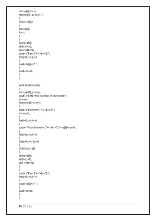 35 | P a g e
min=a[i];loc=i;
for(intj=i+1;j<n;j++)
{
if(min>a[j])
{
min=a[j];
loc=j;
}
}
temp=a[i];
a[i]=a[loc];
a[loc]=temp;
cout<<"Pass["<<i+1<<"]:";
for(j=0;j<n;j++)
{
cout<<a[j]<<" ";
}
cout<<endl;
}
}
voidBubblesort()
{
intn,a[40],j,temp;
cout<<"Enter the numberof elements:";
cin>>n;
for(inti=0;i<n;i++)
{
cout<<"Element["<<i+1<<"]:";
cin>>a[i];
}
for(i=0;i<n;i++)
{
cout<<"Your Element["<<i+1<<"]:"<<a[i]<<endl;
}
for(i=0;i<n;i++)
{
for(j=0;j<n-1;j++)
{
if(a[j]<a[j+1])
{
temp=a[i];
a[i]=a[j+1];
a[j+1]=temp;
}
}
cout<<"Pass{"<<i+1<<"}:";
for(j=0;j<n;j++)
{
cout<<a[j]<<" ";
}
cout<<endl;
}
}
 