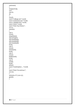 36 | P a g e
voidmain()
{
mergesortobj;
intn;
char ch;
do
{
clrscr();
cout<<"1.Merge sort:"<<endl;
cout<<"2.Selectionsort:"<<endl;
cout<<"3.Bubble Sort:"<<endl;
cout<<"4.Exit:"<<endl;
cout<<"Enter Your Choice:";
cin>>n;
switch(n)
{
case 1:
clrscr();
obj.getdata();
obj.sortLogic();
obj.showdata(1);
obj.showdata(2);
obj.showdata(3);
break;
case 2:
clrscr();
Selectsort();
break;
case 3:
clrscr();
Bubblesort();
break;
case 4:
exit(0);
break;
default:
cout<<"Invalidoption....."<<endl;
}
cout<<"Enter Y to continue:";
cin>>ch;
}
while(ch=='Y'||ch=='y');
getch();
}
 