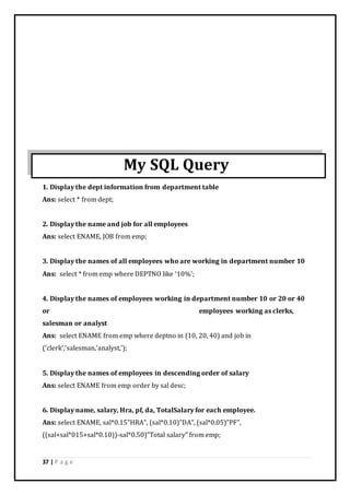 37 | P a g e
My SQL Query
1. Display the dept information from department table
Ans: select * from dept;
2. Display the name and job for all employees
Ans: select ENAME, JOB from emp;
3. Display the names of all employees who are working in department number 10
Ans: select * from emp where DEPTNO like ‘10%’;
4. Display the names of employees working in department number 10 or 20 or 40
or employees working as clerks,
salesman or analyst
Ans: select ENAME from emp where deptno in (10, 20, 40) and job in
(‘clerk’,’salesman,’analyst,’);
5. Display the names of employees in descending order of salary
Ans: select ENAME from emp order by sal desc;
6. Display name, salary, Hra, pf, da, TotalSalary for each employee.
Ans: select ENAME, sal*0.15”HRA”, (sal*0.10)”DA”, (sal*0.05)”PF”,
((sal+sal*015+sal*0.10))-sal*0.50)”Total salary” from emp;
 