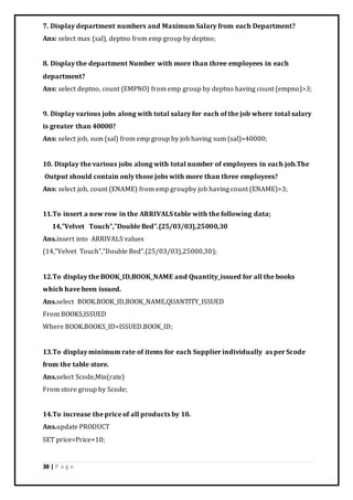 38 | P a g e
7. Display department numbers and Maximum Salary from each Department?
Ans: select max (sal), deptno from emp group by deptno;
8. Display the department Number with more than three employees in each
department?
Ans: select deptno, count (EMPNO) from emp group by deptno having count (empno)>3;
9. Display various jobs along with total salary for each of the job where total salary
is greater than 40000?
Ans: select job, sum (sal) from emp group by job having sum (sal)>40000;
10. Display the various jobs along with total number of employees in each job.The
Output should contain only those jobs with more than three employees?
Ans: select job, count (ENAME) from emp groupby job having count (ENAME)>3;
11.To insert a new row in the ARRIVALS table with the following data;
14,”Velvet Touch”,”Double Bed”.{25/03/03},25000,30
Ans.insert into ARRIVALS values
(14,”Velvet Touch”,”Double Bed”.{25/03/03},25000,30);
12.To display the BOOK_ID,BOOK_NAME and Quantity_issued for all the books
which have been issued.
Ans.select BOOK.BOOK_ID,BOOK_NAME,QUANTITY_ISSUED
From BOOKS,ISSUED
Where BOOK.BOOKS_ID=ISSUED.BOOK_ID;
13.To display minimum rate of items for each Supplier individually as per Scode
from the table store.
Ans.select Scode,Min(rate)
From store group by Scode;
14.To increase the price of all products by 10.
Ans.update PRODUCT
SET price=Price+10;
 