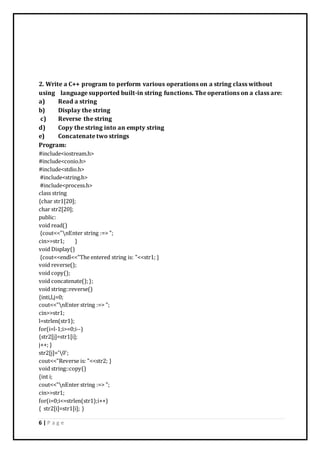 6 | P a g e
2. Write a C++ program to perform various operations on a string class without
using language supported built-in string functions. The operations on a class are:
a) Read a string
b) Display the string
c) Reverse the string
d) Copy the string into an empty string
e) Concatenate two strings
Program:
#include<iostream.h>
#include<conio.h>
#include<stdio.h>
#include<string.h>
#include<process.h>
class string
{char str1[20];
char str2[20];
public:
void read()
{cout<<"nEnter string :=> ";
cin>>str1; }
void Display()
{cout<<endl<<"The entered string is: "<<str1; }
void reverse();
void copy();
void concatenate();};
void string::reverse()
{inti,l,j=0;
cout<<"nEnter string :=> ";
cin>>str1;
l=strlen(str1);
for(i=l-1;i>=0;i--)
{str2[j]=str1[i];
j++; }
str2[j]='0';
cout<<"Reverse is: "<<str2; }
void string::copy()
{int i;
cout<<"nEnter string :=> ";
cin>>str1;
for(i=0;i<=strlen(str1);i++)
{ str2[i]=str1[i]; }
 
