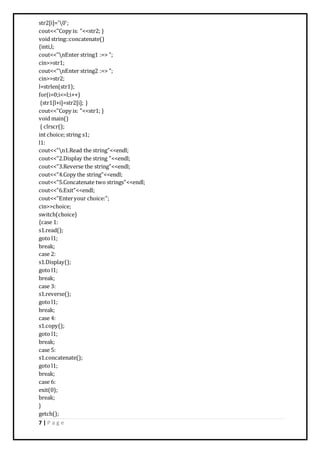 7 | P a g e
str2[i]='0';
cout<<"Copy is: "<<str2; }
void string::concatenate()
{inti,l;
cout<<"nEnter string1 :=> ";
cin>>str1;
cout<<"nEnter string2 :=> ";
cin>>str2;
l=strlen(str1);
for(i=0;i<=l;i++)
{str1[l+i]=str2[i]; }
cout<<"Copy is: "<<str1; }
void main()
{ clrscr();
int choice; string s1;
l1:
cout<<"n1.Read the string"<<endl;
cout<<"2.Display the string "<<endl;
cout<<"3.Reverse the string"<<endl;
cout<<"4.Copy the string"<<endl;
cout<<"5.Concatenate two strings"<<endl;
cout<<"6.Exit"<<endl;
cout<<"Enteryour choice:";
cin>>choice;
switch(choice)
{case 1:
s1.read();
goto l1;
break;
case 2:
s1.Display();
goto l1;
break;
case 3:
s1.reverse();
goto l1;
break;
case 4:
s1.copy();
goto l1;
break;
case 5:
s1.concatenate();
goto l1;
break;
case 6:
exit(0);
break;
}
getch();
 