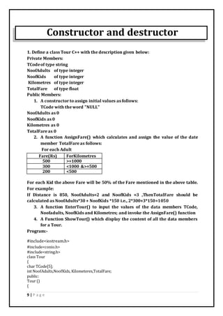9 | P a g e
Constructor and destructor
1. Define a class Tour C++ with the description given below:
Private Members:
TCodeof type string
NoofAdults of type integer
NoofKids of type integer
Kilometres of type integer
TotalFare of type float
Public Members:
1. A constructor to assign initial values as follows:
TCode with the word "NULL"
NoofAdults as 0
NoofKids as 0
Kilometres as 0
TotalFare as 0
2. A function AssignFare() which calculates and assign the value of the date
member TotalFare as follows:
For each Adult
Fare(Rs) ForKilometres
500 >=1000
300 <1000 &>=500
200 <500
For each Kid the above Fare will be 50% of the Fare mentioned in the above table.
For example:
If Distance is 850, NoofAdults=2 and NoofKids =3 ,ThenTotalFare should be
calculated as NoofAdults*30 + NoofKids *150 i.e., 2*300+3*150=1050
3. A function EnterTour() to input the values of the data members TCode,
Noofadults, NoofKids and Kilometres; and invoke the AssignFare() function
4. A Function ShowTour() which display the content of all the data members
for a Tour.
Program:-
#include<iostream.h>
#include<conio.h>
#include<string.h>
class Tour
{
char TCode[5];
int NoofAdults,NoofKids, Kilometeres,TotalFare;
public:
Tour ()
{
 