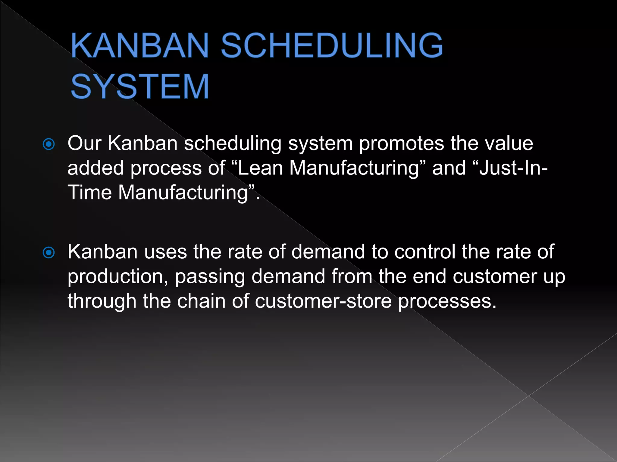  Our Kanban scheduling system promotes the value
added process of “Lean Manufacturing” and “Just-In-
Time Manufacturing”.
 Kanban uses the rate of demand to control the rate of
production, passing demand from the end customer up
through the chain of customer-store processes.
 