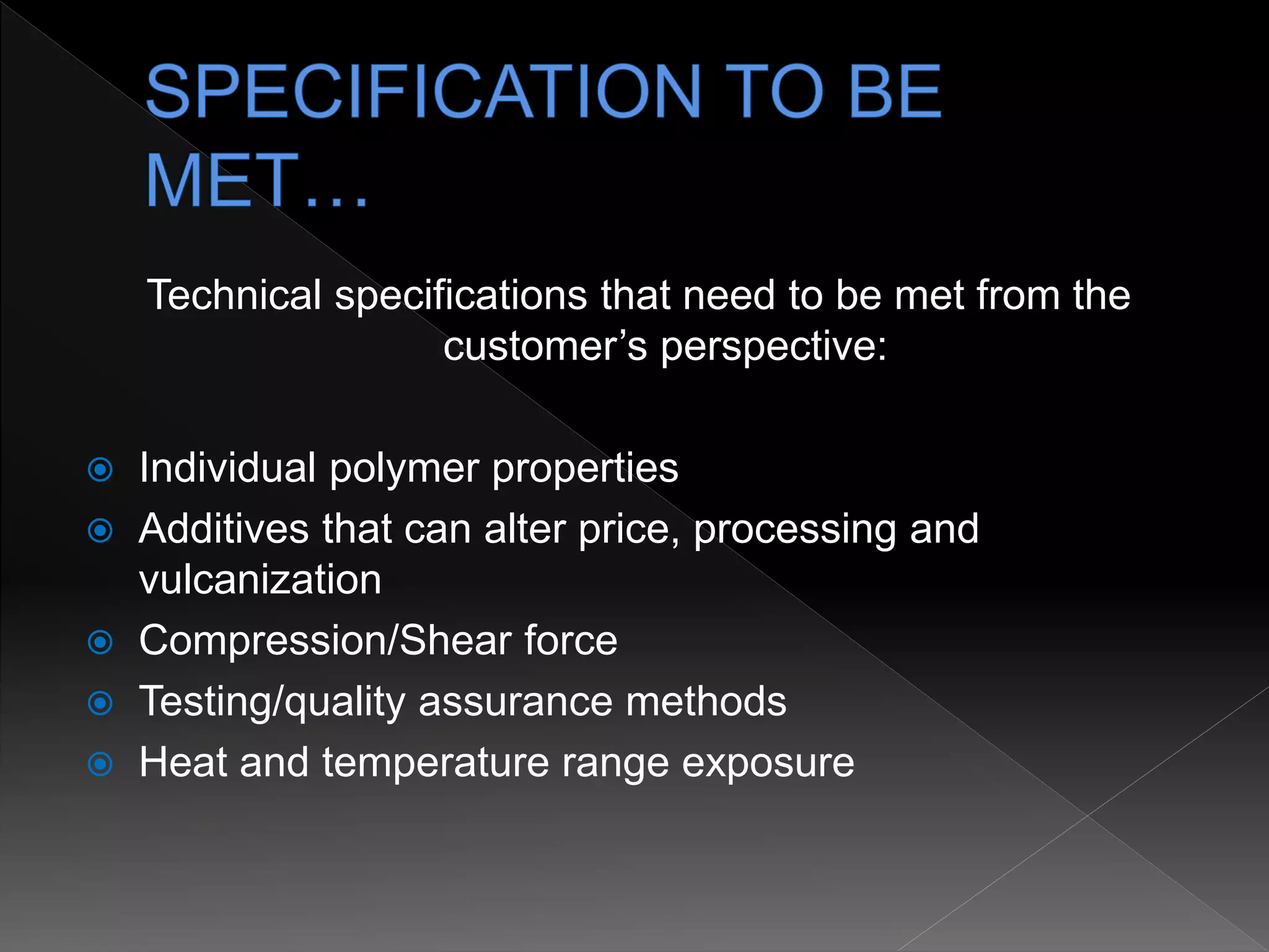 Technical specifications that need to be met from the
customer’s perspective:
 Individual polymer properties
 Additives that can alter price, processing and
vulcanization
 Compression/Shear force
 Testing/quality assurance methods
 Heat and temperature range exposure
 
