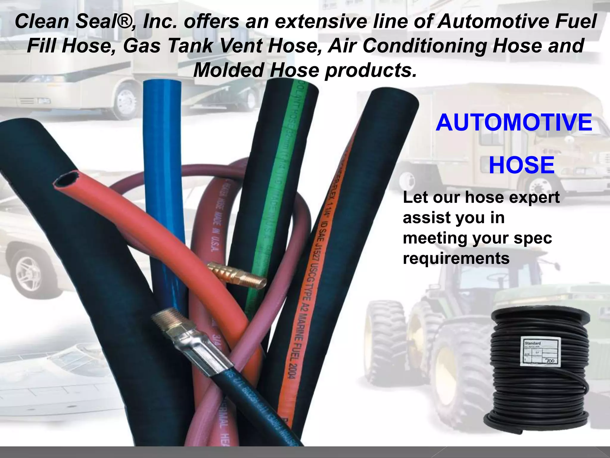 AUTOMOTIVE
HOSE
Clean Seal®, Inc. offers an extensive line of Automotive Fuel
Fill Hose, Gas Tank Vent Hose, Air Conditioning Hose and
Molded Hose products.
Let our hose expert
assist you in
meeting your spec
requirements
 