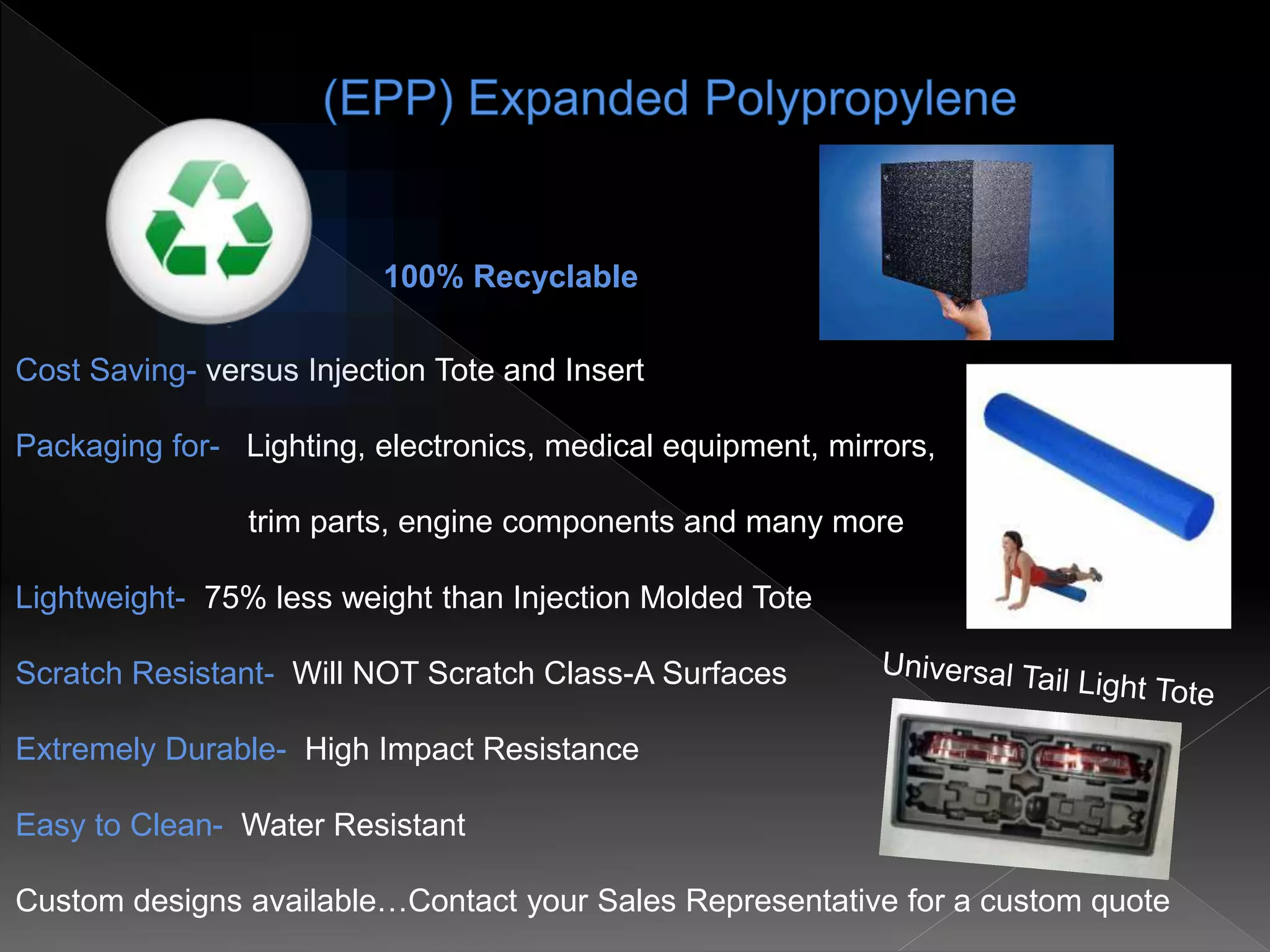 Cost Saving- versus Injection Tote and Insert
Packaging for- Lighting, electronics, medical equipment, mirrors,
trim parts, engine components and many more
Lightweight- 75% less weight than Injection Molded Tote
Scratch Resistant- Will NOT Scratch Class-A Surfaces
Extremely Durable- High Impact Resistance
Easy to Clean- Water Resistant
Custom designs available…Contact your Sales Representative for a custom quote
100% Recyclable
 