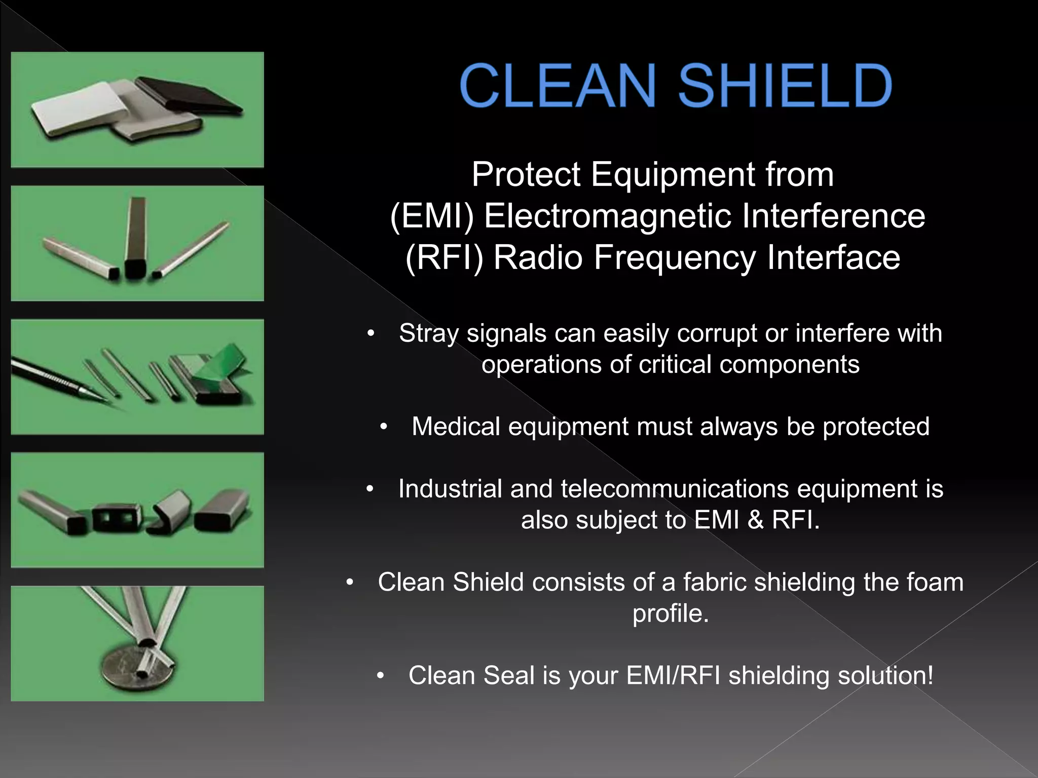 Protect Equipment from
(EMI) Electromagnetic Interference
(RFI) Radio Frequency Interface
• Stray signals can easily corrupt or interfere with
operations of critical components
• Medical equipment must always be protected
• Industrial and telecommunications equipment is
also subject to EMI & RFI.
• Clean Shield consists of a fabric shielding the foam
profile.
• Clean Seal is your EMI/RFI shielding solution!
 