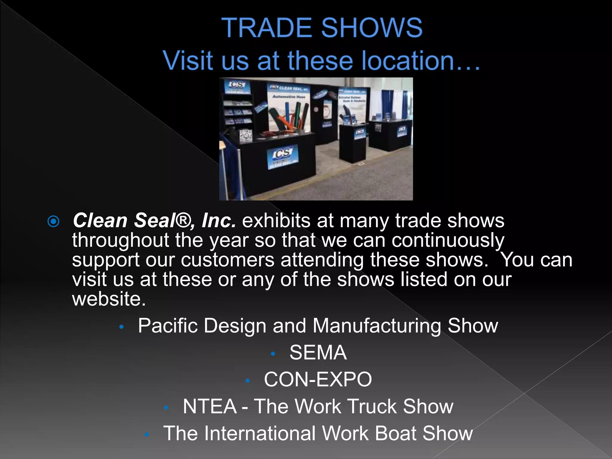  Clean Seal®, Inc. exhibits at many trade shows
throughout the year so that we can continuously
support our customers attending these shows. You can
visit us at these or any of the shows listed on our
website.
• Pacific Design and Manufacturing Show
• SEMA
• CON-EXPO
• NTEA - The Work Truck Show
• The International Work Boat Show
 