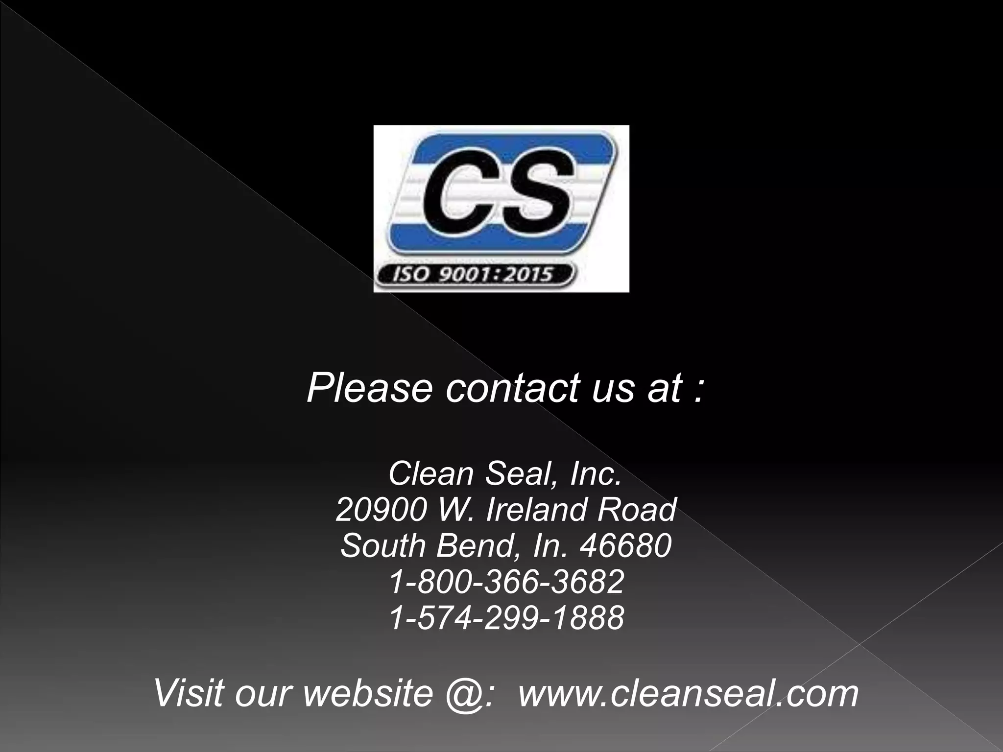 Please contact us at :
Clean Seal, Inc.
20900 W. Ireland Road
South Bend, In. 46680
1-800-366-3682
1-574-299-1888
Visit our website @: www.cleanseal.com
 