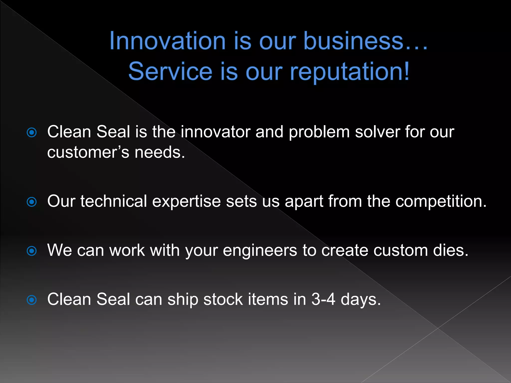  Clean Seal is the innovator and problem solver for our
customer’s needs.
 Our technical expertise sets us apart from the competition.
 We can work with your engineers to create custom dies.
 Clean Seal can ship stock items in 3-4 days.
 
