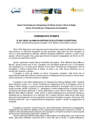 Centro Territoriale per l’Integrazione di Vittorio Veneto e Pieve di Soligo
                       Centro Territoriale per l’Integrazione di Conegliano
                    _______________________________________________


                                  COMUNICATO STAMPA
          IL 20% DEGLI ALUNNI HA DIFFICOLTÀ DI LETTURA O SCRITTURA
          Ottimi i risultati ottenuti grazie al progetto “Tutti i Bambini Vanno Bene e Scuola”


      Oltre il 20% degli alunni che frequenta la prima elementare evidenzia difficoltà nella lettura o
nella scrittura: un intervento tempestivo ha però permesso, negli ultimi due Anni Scolastici, di
ridurre in modo significativo le difficoltà: nell’Anno Scolastico 2009/2010 i bambini “a rischio” sono
passati, nell’arco di quattro mesi, grazie agli interventi di docenti e logopediste, dal 22,3% al 3,7%
e lo scorso anno dal 22,8% al 5,6%.

      Questi i significativi risultati ottenuti nell’ambito del progetto “Tutti i Bambini Vanno Bene a
Scuola”, giunto al terzo anno di vita. Il progetto, che coinvolgerà quest’anno tutti i 2.134 bambini
che frequentano le 116 classi prime afferenti ai due Centri Territoriali per l’Integrazione (CTI) di
Conegliano e Vittorio Veneto-Pieve di Soligo, ha preso il via, nelle scorse settimane, con un
incontro per i docenti e i genitori.
      Il progetto si pone gli obiettivi di ridurre l’insuccesso scolastico nelle prime fasi di
apprendimento della letto-scrittura e di promuovere la collaborazione tra la scuola e i servizi socio-
sanitari attraverso un intervento precoce e integrato.

      Il progetto è frutto della collaborazione tra l’Associazione Italiana Dislessia (AID), l’Azienda
Socio Sanitaria Locale n.7 e i Centri Territoriali per l’Integrazione (CTI) di Conegliano, Pieve di
Soligo e Vittorio Veneto, ai quali le 22 scuole aderenti afferiscono. Al progetto, oltre ai CTI con le
scuole coinvolte, all’AID e all’ULSS n.7, partecipano in stretta collaborazione e sinergia d’intenti,
Conferenza dei Sindaci dell’ULSS 7, Banca della Marca e Lions Club di Vittorio Veneto. “Tutti i
Bambini Vanno Bene a Scuola” mette, quindi, in stretta collaborazione le componenti sanitaria e
scolastica per la realizzazione di un percorso che si esplica all’interno della scuola nella prima
parte (due somministrazioni di prove specifiche ed interventi fonologici) e presso i Servizi per l’Età
Evolutiva dell’ULSS 7 per un approfondimento diagnostico, qualora i risultati ne suggeriscano la
necessità.


      Il progetto ha coinvolto, nei primi due anni, oltre 4.000 bambini, 330 docenti e 8 logopediste,
impegnati per oltre 2300 ore (tabelle A e B), consentendo di individuare le situazioni a rischio, di
mettere in atto tempestivamente interventi utili al recupero e di favorire la presa in carico da parte
dei Servizi per l’età evolutiva dell’ULSS 7 (tabella C).
       Hanno evidenziato difficoltà nella lettura o nella scrittura circa 450 bambini, pari al 22,3% del
totale, nella prova effettuata a gennaio 2010 e circa 480, pari al 22,8%, in quella effettuata a
 