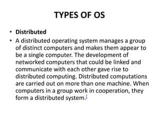 TYPES OF OS
• Distributed
• A distributed operating system manages a group
of distinct computers and makes them appear to
be a single computer. The development of
networked computers that could be linked and
communicate with each other gave rise to
distributed computing. Distributed computations
are carried out on more than one machine. When
computers in a group work in cooperation, they
form a distributed system.[
 