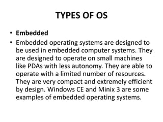 TYPES OF OS
• Embedded
• Embedded operating systems are designed to
be used in embedded computer systems. They
are designed to operate on small machines
like PDAs with less autonomy. They are able to
operate with a limited number of resources.
They are very compact and extremely efficient
by design. Windows CE and Minix 3 are some
examples of embedded operating systems.
 