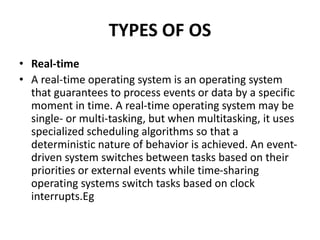 TYPES OF OS
• Real-time
• A real-time operating system is an operating system
that guarantees to process events or data by a specific
moment in time. A real-time operating system may be
single- or multi-tasking, but when multitasking, it uses
specialized scheduling algorithms so that a
deterministic nature of behavior is achieved. An event-
driven system switches between tasks based on their
priorities or external events while time-sharing
operating systems switch tasks based on clock
interrupts.Eg
 