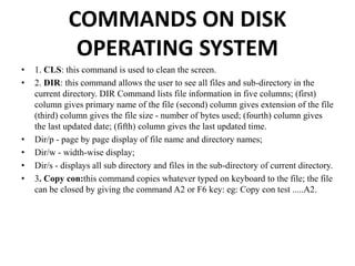 COMMANDS ON DISK
OPERATING SYSTEM
• 1. CLS: this command is used to clean the screen.
• 2. DIR: this command allows the user to see all files and sub-directory in the
current directory. DIR Command lists file information in five columns; (first)
column gives primary name of the file (second) column gives extension of the file
(third) column gives the file size - number of bytes used; (fourth) column gives
the last updated date; (fifth) column gives the last updated time.
• Dir/p - page by page display of file name and directory names;
• Dir/w - width-wise display;
• Dir/s - displays all sub directory and files in the sub-directory of current directory.
• 3. Copy con:this command copies whatever typed on keyboard to the file; the file
can be closed by giving the command A2 or F6 key: eg: Copy con test .....A2.
 