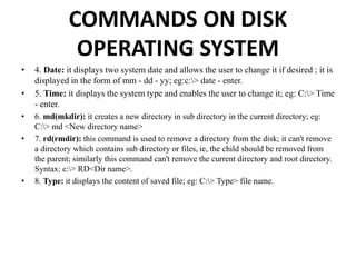 COMMANDS ON DISK
OPERATING SYSTEM
• 4. Date: it displays two system date and allows the user to change it if desired ; it is
displayed in the form of mm - dd - yy; eg:c:> date - enter.
• 5. Time: it displays the system type and enables the user to change it; eg: C:> Time
- enter.
• 6. md(mkdir): it creates a new directory in sub directory in the current directory; eg:
C:> md <New directory name>
• 7. rd(rmdir): this command is used to remove a directory from the disk; it can't remove
a directory which contains sub directory or files, ie, the child should be removed from
the parent; similarly this command can't remove the current directory and root directory.
Syntax: c:> RD<Dir name>.
• 8. Type: it displays the content of saved file; eg: C:> Type> file name.
 