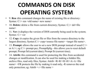 COMMANDS ON DISK
OPERATING SYSTEM
• 9. Ren :this command changes the name of existing file or directory:
Syntax: C:> ren <old name> new name>
• 10. Delete: delete a file from current directory; Syntax: C;> del<file
name>
• 11. Ver: it displays the version of DOS currently being used in the system;
Syntax: C:> ver
• 12. Copy :it copies the given file or files from the source directory to the
largest directory; Syntax:C:> copy<source file name> <target file name>.
• 13. Prompt: allows the user to set a new DOS prompt instead of usual C:>
or A:>; eg C:> prompt pcc; Prompt$p$g - this allows you to reset default
prompt; Prompt $d (current date); Prompt $t (current time);
• 14. Attrib: this command is used for protecting the files from accidental
changes or modification. It can also be used for making a hidden file,
archive files, read only files; Syntax: Attrib +R/-R/+H/-H/+A/-A <file
name> +FR protects the file by making it read only, -R removes the read
only protection; eg: Attrib + r <file name >
 