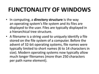 FUNCTONALITY OF WINDOWS
• In computing, a directory structure is the way
an operating system's file system and its files are
displayed to the user. Files are typically displayed in
a hierarchical tree structure.
• A filename is a string used to uniquely identify a file
stored on the file system of a computer. Before the
advent of 32-bit operating systems, file names were
typically limited to short names (6 to 14 characters in
size). Modern operating systems now typically allow
much longer filenames (more than 250 characters
per path name element).
 