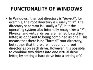 FUNCTONALITY OF WINDOWS
• In Windows, the root directory is "drive:", for
example, the root directory is usually "C:". The
directory separator is usually a "", but the
operating system also internally recognizes a "/".
Physical and virtual drives are named by a drive
letter, as opposed to being combined as one.[ This
means that there is no "formal" root directory,
but rather that there are independent root
directories on each drive. However, it is possible
to combine two drives into one virtual drive
letter, by setting a hard drive into a setting of 0
 