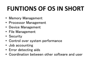 FUNTIONS OF OS IN SHORT
• Memory Management
• Processor Management
• Device Management
• File Management
• Security
• Control over system performance
• Job accounting
• Error detecting aids
• Coordination between other software and user
 