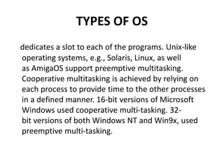 TYPES OF OS
dedicates a slot to each of the programs. Unix-like
operating systems, e.g., Solaris, Linux, as well
as AmigaOS support preemptive multitasking.
Cooperative multitasking is achieved by relying on
each process to provide time to the other processes
in a defined manner. 16-bit versions of Microsoft
Windows used cooperative multi-tasking. 32-
bit versions of both Windows NT and Win9x, used
preemptive multi-tasking.
 