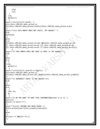 Criminal Record Software Computer Science Project
10
else
c=1;
}
c=0;
while(!c)
{
cout<<"nttttt month: ";
cin>>this->POLICE.date_arrest.m;
if((this->POLICE.date_arrest.m>12)||(this->POLICE.date_arrest.m<1))
{
cout<<"nn THIS MONTH DOES NOT EXIST, TRY AGAIN!! ";
c=0;
continue;
}
else
c=1;
if((this->POLICE.date_arrest.d==31) &&((this->POLICE.date_arrest.m==2)
|| (this->POLICE.date_arrest.m==4) ||( this->POLICE.date_arrest.m==6)
||( this->POLICE.date_arrest.m==9) || (this->POLICE.date_arrest.m==11)))
{
cout<<"n THIS MONTH DOES NOT HAVE 31 DAYS n TRY AGAIN!! ";
c=0;
}
else
c=1;
}
c=0;
while(!c)
{
cout<<"nttttt year(in 4 digits): ";
cin>>this->POLICE.date_arrest.y;
if((this->POLICE.date_arrest.y<= 1930)||(this->POLICE.date_arrest.y>2017))
{
cout<<"n INCORRECT INPUT n TRY AGAIN!!n”;
c=0;
}
else
c=1;
}
char ch;
do
{
cout<<"n DO YOU WANT TO SAVE THIS INFORMATION(enter y or n) ";
cin>>ch;
if(ch=='y'||ch=='Y')
{
cout<<"nnt< RECORD HAS BEEN SAVED >";
filin.write((char*)this,sizeof(criminal));
}
else
{
if((ch!='n')&&(ch!='N'))
{
 