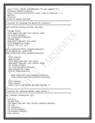 Criminal Record Software Computer Science Project
12
cout<<"nn3. POLICE STATION(where fir was lodged):t";
puts(this->POLICE.station);
cout<<"nnnnntttttt press a key to continue....";
getch();
clrscr();
}//end of output function
/*********************************************************************
* Function for Deleting The Record OF A Convict *
*********************************************************************/
void criminal::delete_rec(char con_no[])
{
fstream filin;
filin.open("jail.dat",ios::in|ios::ate);
int q=filin.tellg();
int c=q/sizeof(criminal);
fstream temp;
temp.open("temp.dat",ios::out);
filin.seekg(0,ios::beg);
for(int i=0; i<c; i++)
{
filin.read((char*)this,sizeof(criminal));
if(strcmp(con_no, conno)!=0)
temp.write((char*)this,sizeof(criminal));
}
filin.close();
temp.close();
filin.open("jail.dat",ios::out);
temp.open("temp.dat",ios::in|ios::ate);
int a=temp.tellg();
int size=a/sizeof(criminal);
temp.seekg(0,ios::beg);
for(int k=0;k<size;k++)
{
temp.read((char*)this,sizeof(criminal));
filin.write((char*)this,sizeof(criminal));
}
filin.close();
temp.close();
cout<<"nn < THE RECORD HAS BEEN DELETED >";
}
/*********************************************************************
* Function for checking whether input exists *
*********************************************************************/
int criminal::dcheck(char n[])
{
clrscr();
fstream file;
file.open("jail.dat",ios::in|ios::ate|ios::binary);
int x=0;
int count=0,c;
int q=file.tellg();
c=q/sizeof(criminal);
file.close();
 