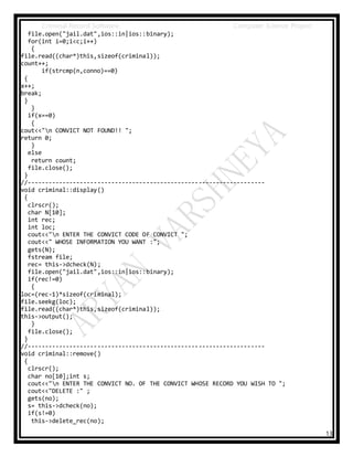 Criminal Record Software Computer Science Project
13
file.open("jail.dat",ios::in|ios::binary);
for(int i=0;i<c;i++)
{
file.read((char*)this,sizeof(criminal));
count++;
if(strcmp(n,conno)==0)
{
x++;
break;
}
}
if(x==0)
{
cout<<"n CONVICT NOT FOUND!! ";
return 0;
}
else
return count;
file.close();
}
//--------------------------------------------------------------------
void criminal::display()
{
clrscr();
char N[10];
int rec;
int loc;
cout<<"n ENTER THE CONVICT CODE OF CONVICT ";
cout<<" WHOSE INFORMATION YOU WANT :";
gets(N);
fstream file;
rec= this->dcheck(N);
file.open("jail.dat",ios::in|ios::binary);
if(rec!=0)
{
loc=(rec-1)*sizeof(criminal);
file.seekg(loc);
file.read((char*)this,sizeof(criminal));
this->output();
}
file.close();
}
//--------------------------------------------------------------------
void criminal::remove()
{
clrscr();
char no[10];int s;
cout<<"n ENTER THE CONVICT NO. OF THE CONVICT WHOSE RECORD YOU WISH TO ";
cout<<"DELETE :" ;
gets(no);
s= this->dcheck(no);
if(s!=0)
this->delete_rec(no);
 