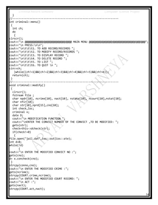 Criminal Record Software Computer Science Project
14
}
//--------------------------------------------------------------------
int criminal::menu()
{
int ch;
do
{
clrscr();
cout<<"n @@@@@@@@@@@@@@@@@@@@@@@@@@@@@@ MAIN MENU @@@@@@@@@@@@@@@@@@@@@@@@@@@@@@@@@@@@";
cout<<"n PRESS:nn";
cout<<"nttt1. TO ADD RECORD/RECORDS ";
cout<<"nttt2. TO MODIFY RECORD/RECORDS ";
cout<<"nttt3. TO DISPLAY RECORD ";
cout<<"nttt4. TO DELETE RECORD ";
cout<<"nttt5. TO LIST ";
cout<<"nttt6. TO QUIT n ";
cin>>ch;
}while((ch!=1)&&(ch!=2)&&(ch!=3)&&(ch!=4)&&(ch!=5)&&(ch!=6));
return(ch);
}
//--------------------------------------------------------------------
void criminal::modify()
{
clrscr();
fstream file ;
char npdr[10], ncrime[10], nact[10], nstate[10], ncourt[10],nstat[10];
char nfir[10];
char str[10],nprd[15],cno[10];
int check,loc;
criminal x;
date D;
cout<<"n MODIFICATION FUNCTION ";
cout<<"nENTER THE CONVICT NUMBER OF THE CONVICT ,TO BE MODIFIED: ";
gets(str);
check=this->dcheck(str);
if(check!=0)
{
file.open("jail.dat",ios::out|ios::ate);
int d=0;
while(!d)
{
cout<<"n ENTER THE MODIFIED CONVICT NO :";
gets(cno);
d= x.concheck(cno);
}
strcpy(conno,cno);
cout<<"n ENTER THE MODIFIED CRIME :";
gets(ncrime);
strcpy(COURT.crime,ncrime);
cout<<"n ENTER THE MODIFIED COURT RECORD: ";
cout<<"n ACT :";
gets(nact);
strcpy(COURT.act,nact);
 